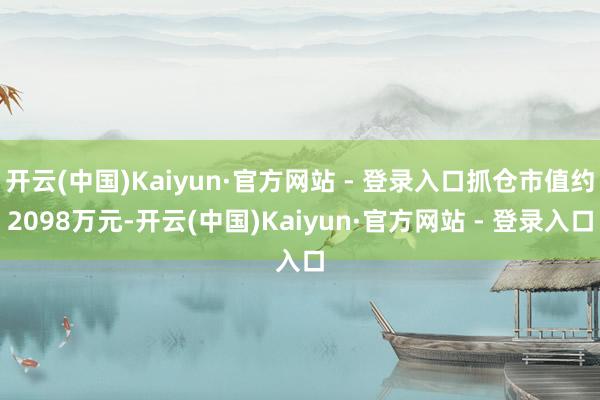 开云(中国)Kaiyun·官方网站 - 登录入口抓仓市值约2098万元-开云(中国)Kaiyun·官方网站 - 登录入口