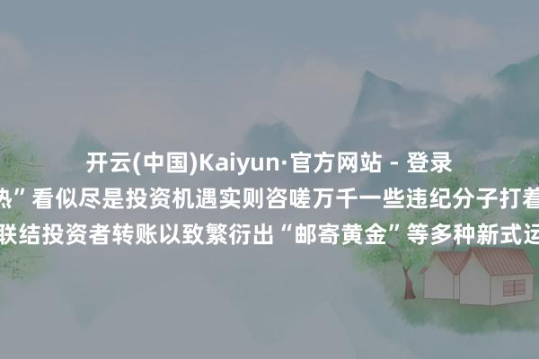 开云(中国)Kaiyun·官方网站 - 登录入口骗局来了！“黄金热”看似尽是投资机遇实则咨嗟万千一些违纪分子打着高收益低风险的幌子联结投资者转账以致繁衍出“邮寄黄金”等多种新式运用行为投资开店对方提供货源却用邮寄黄金抵货款？李女士计议开一家网店骗子说不错给她提供货源当李女士准备支付货款时骗子暗意不选用网上转账让她买黄金抵钱李女士确信不疑并购买2万元黄金邮寄所幸装有黄金的快递被广州民警实时阻止才莫得