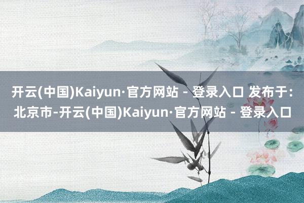 开云(中国)Kaiyun·官方网站 - 登录入口 发布于：北京市-开云(中国)Kaiyun·官方网站 - 登录入口