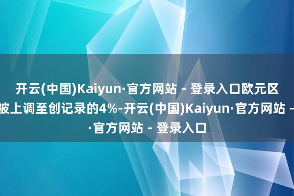开云(中国)Kaiyun·官方网站 - 登录入口欧元区入款利率被上调至创记录的4%-开云(中国)Kaiyun·官方网站 - 登录入口