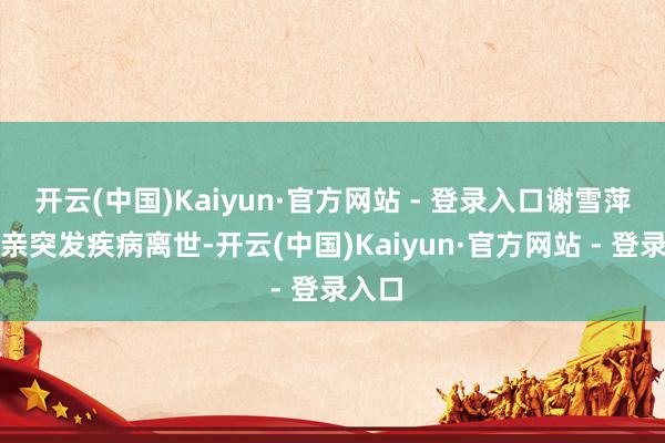 开云(中国)Kaiyun·官方网站 - 登录入口谢雪萍因父亲突发疾病离世-开云(中国)Kaiyun·官方网站 - 登录入口