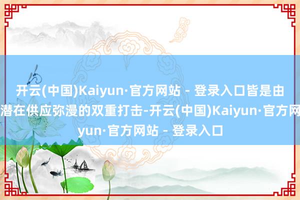 开云(中国)Kaiyun·官方网站 - 登录入口皆是由于需求下降和潜在供应弥漫的双重打击-开云(中国)Kaiyun·官方网站 - 登录入口