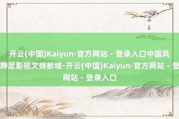 开云(中国)Kaiyun·官方网站 - 登录入口中国风先锋还跨足影视文娱畛域-开云(中国)Kaiyun·官方网站 - 登录入口