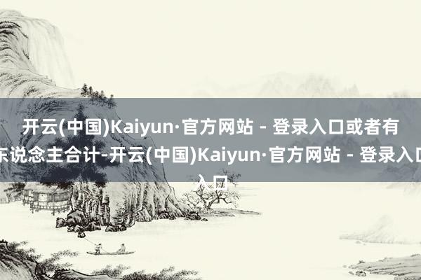 开云(中国)Kaiyun·官方网站 - 登录入口　　或者有东说念主合计-开云(中国)Kaiyun·官方网站 - 登录入口