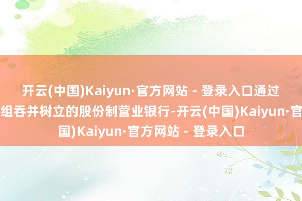 开云(中国)Kaiyun·官方网站 - 登录入口通过强强联接和钞票重组吞并树立的股份制营业银行-开云(中国)Kaiyun·官方网站 - 登录入口