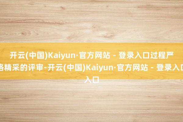 开云(中国)Kaiyun·官方网站 - 登录入口　　过程严格精采的评审-开云(中国)Kaiyun·官方网站 - 登录入口