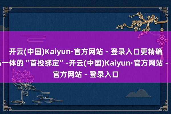 开云(中国)Kaiyun·官方网站 - 登录入口更精确完成四码一体的“首投绑定”-开云(中国)Kaiyun·官方网站 - 登录入口