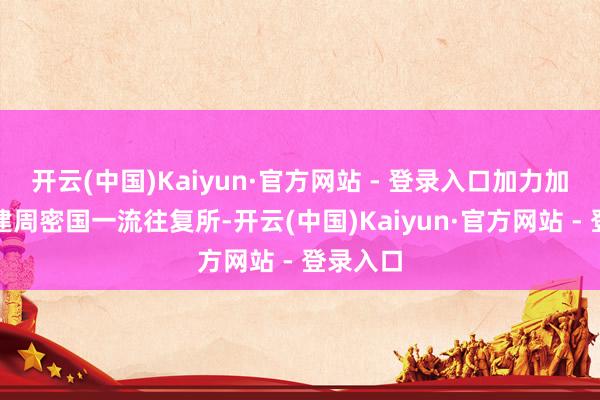 开云(中国)Kaiyun·官方网站 - 登录入口加力加压加速建周密国一流往复所-开云(中国)Kaiyun·官方网站 - 登录入口