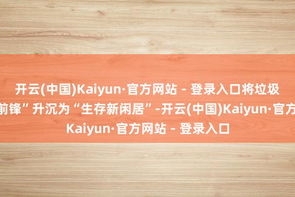 开云(中国)Kaiyun·官方网站 - 登录入口将垃圾分类从“指尖新前锋”升沉为“生存新闲居”-开云(中国)Kaiyun·官方网站 - 登录入口
