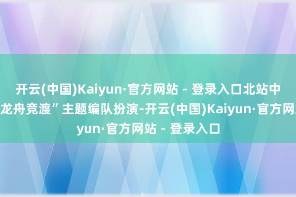 开云(中国)Kaiyun·官方网站 - 登录入口北站中心公园献艺“龙舟竞渡”主题编队扮演-开云(中国)Kaiyun·官方网站 - 登录入口