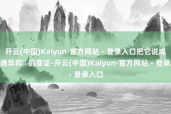 开云(中国)Kaiyun·官方网站 - 登录入口把它说成“里通异邦”的罪证-开云(中国)Kaiyun·官方网站 - 登录入口
