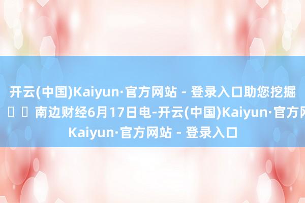 开云(中国)Kaiyun·官方网站 - 登录入口助您挖掘后劲主题契机！		　　南边财经6月17日电-开云(中国)Kaiyun·官方网站 - 登录入口