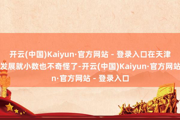 开云(中国)Kaiyun·官方网站 - 登录入口在天津出现并茁壮发展就小数也不奇怪了-开云(中国)Kaiyun·官方网站 - 登录入口