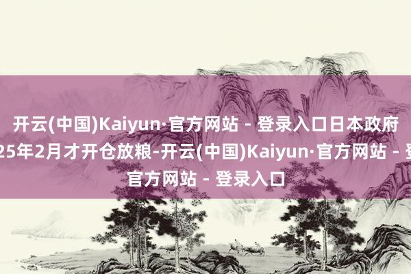 开云(中国)Kaiyun·官方网站 - 登录入口日本政府直到2025年2月才开仓放粮-开云(中国)Kaiyun·官方网站 - 登录入口