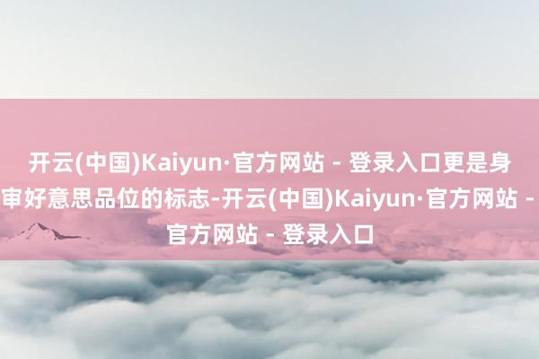 开云(中国)Kaiyun·官方网站 - 登录入口更是身份地位与审好意思品位的标志-开云(中国)Kaiyun·官方网站 - 登录入口