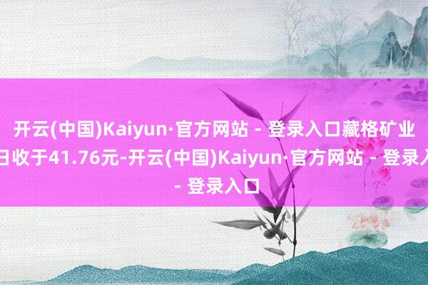 开云(中国)Kaiyun·官方网站 - 登录入口藏格矿业本日收于41.76元-开云(中国)Kaiyun·官方网站 - 登录入口