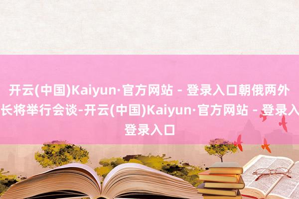 开云(中国)Kaiyun·官方网站 - 登录入口朝俄两外洋长将举行会谈-开云(中国)Kaiyun·官方网站 - 登录入口