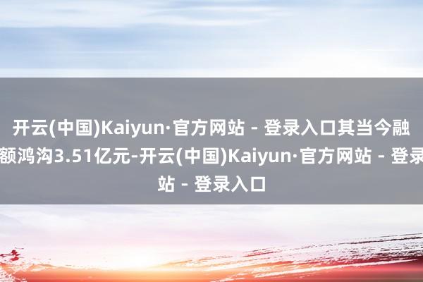 开云(中国)Kaiyun·官方网站 - 登录入口其当今融资余额鸿沟3.51亿元-开云(中国)Kaiyun·官方网站 - 登录入口