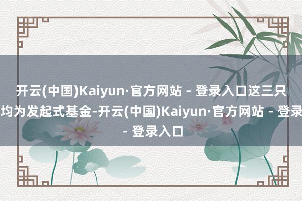 开云(中国)Kaiyun·官方网站 - 登录入口这三只基金均为发起式基金-开云(中国)Kaiyun·官方网站 - 登录入口