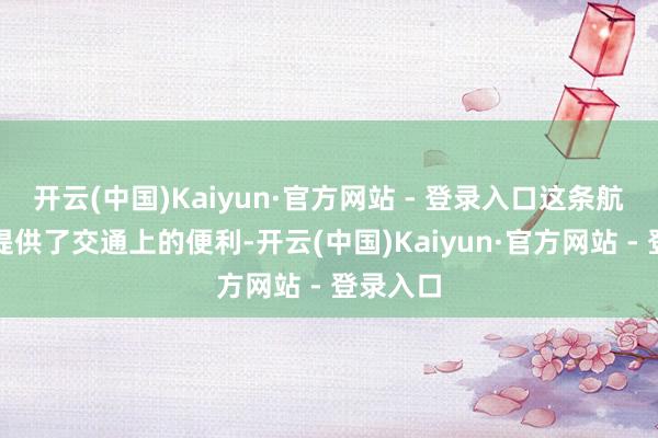 开云(中国)Kaiyun·官方网站 - 登录入口这条航路不仅提供了交通上的便利-开云(中国)Kaiyun·官方网站 - 登录入口