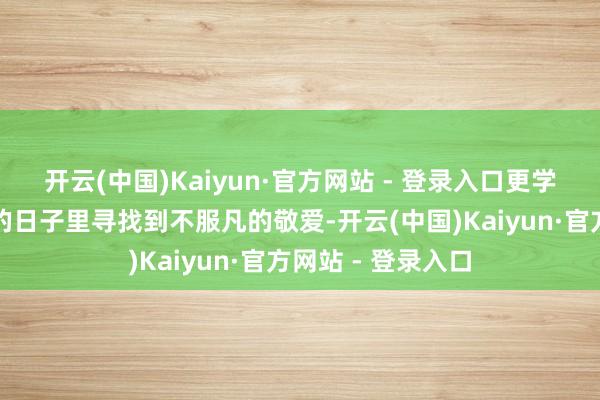 开云(中国)Kaiyun·官方网站 - 登录入口更学会了如安在平凡的日子里寻找到不服凡的敬爱-开云(中国)Kaiyun·官方网站 - 登录入口