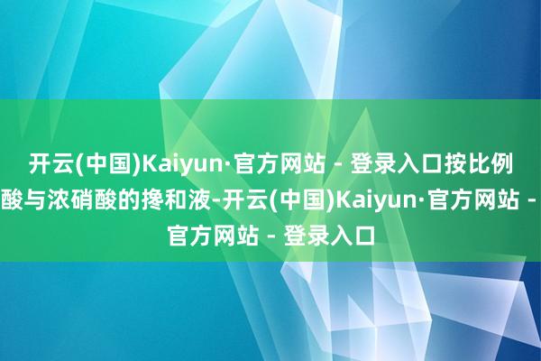 开云(中国)Kaiyun·官方网站 - 登录入口按比例加入浓盐酸与浓硝酸的搀和液-开云(中国)Kaiyun·官方网站 - 登录入口