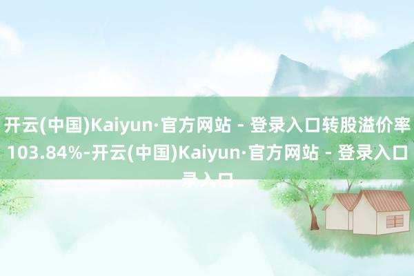 开云(中国)Kaiyun·官方网站 - 登录入口转股溢价率103.84%-开云(中国)Kaiyun·官方网站 - 登录入口