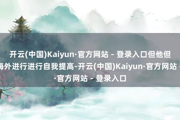 开云(中国)Kaiyun·官方网站 - 登录入口但他但愿建筑去海外进行进行自我提高-开云(中国)Kaiyun·官方网站 - 登录入口