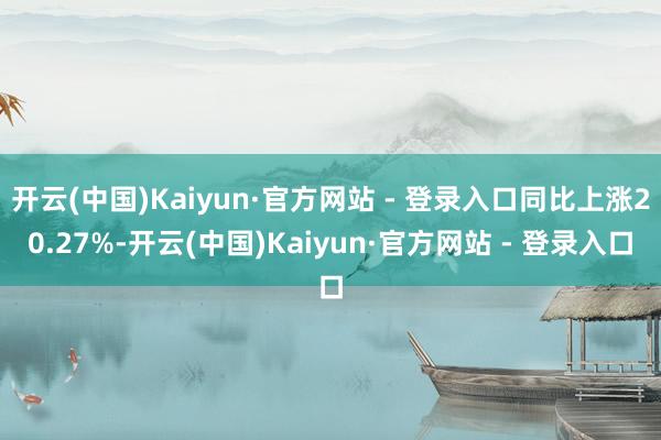开云(中国)Kaiyun·官方网站 - 登录入口同比上涨20.27%-开云(中国)Kaiyun·官方网站 - 登录入口