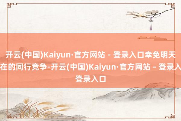 开云(中国)Kaiyun·官方网站 - 登录入口幸免明天潜在的同行竞争-开云(中国)Kaiyun·官方网站 - 登录入口