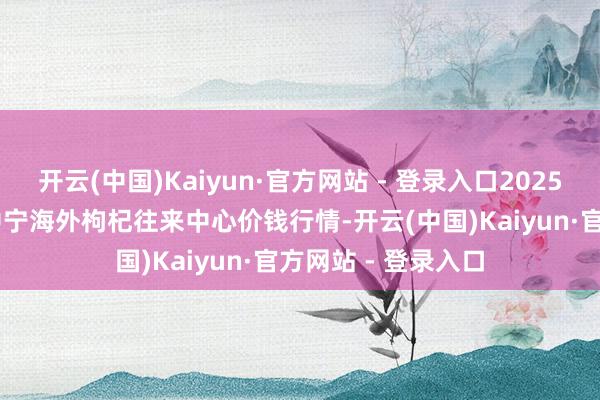 开云(中国)Kaiyun·官方网站 - 登录入口2025年8月27日宁夏·中宁海外枸杞往来中心价钱行情-开云(中国)Kaiyun·官方网站 - 登录入口