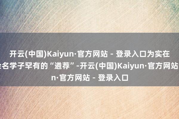 开云(中国)Kaiyun·官方网站 - 登录入口为实在纪录两千余名学子罕有的“遴荐”-开云(中国)Kaiyun·官方网站 - 登录入口