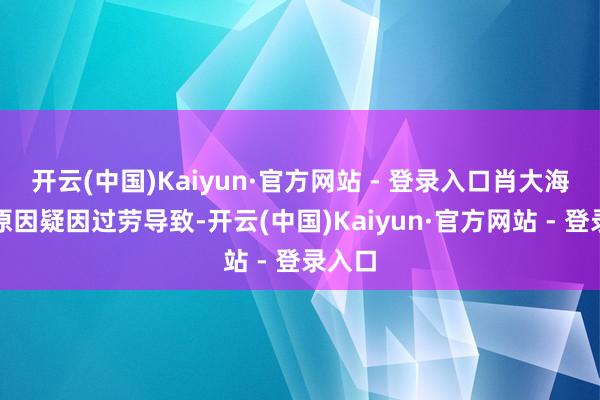 开云(中国)Kaiyun·官方网站 - 登录入口肖大海死字原因疑因过劳导致-开云(中国)Kaiyun·官方网站 - 登录入口