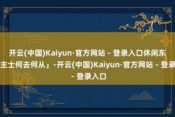 开云(中国)Kaiyun·官方网站 - 登录入口休闲东说念主士何去何从」-开云(中国)Kaiyun·官方网站 - 登录入口