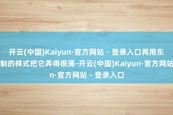 开云(中国)Kaiyun·官方网站 - 登录入口再用东说念主工擀制的样式把它弄得很薄-开云(中国)Kaiyun·官方网站 - 登录入口
