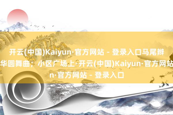 开云(中国)Kaiyun·官方网站 - 登录入口马尾辫甩得像支芳华圆舞曲；小区广场上-开云(中国)Kaiyun·官方网站 - 登录入口