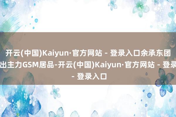 开云(中国)Kaiyun·官方网站 - 登录入口余承东团队推出主力GSM居品-开云(中国)Kaiyun·官方网站 - 登录入口