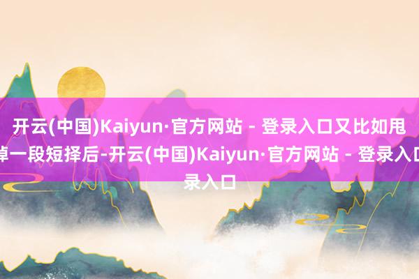 开云(中国)Kaiyun·官方网站 - 登录入口又比如甩掉一段短择后-开云(中国)Kaiyun·官方网站 - 登录入口