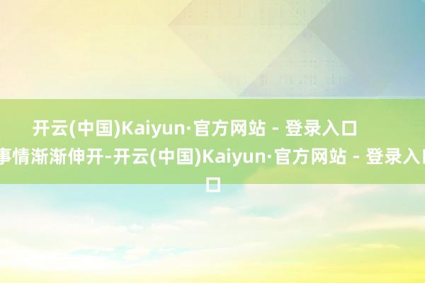开云(中国)Kaiyun·官方网站 - 登录入口        事情渐渐伸开-开云(中国)Kaiyun·官方网站 - 登录入口