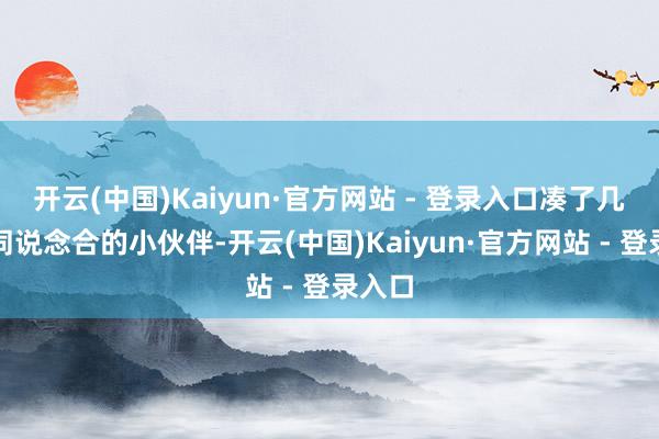 开云(中国)Kaiyun·官方网站 - 登录入口凑了几位志同说念合的小伙伴-开云(中国)Kaiyun·官方网站 - 登录入口
