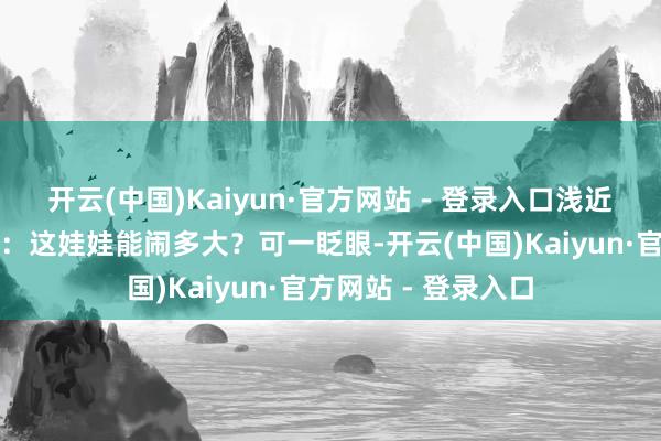 开云(中国)Kaiyun·官方网站 - 登录入口浅近老匹夫那阵还以为：这娃娃能闹多大？可一眨眼-开云(中国)Kaiyun·官方网站 - 登录入口
