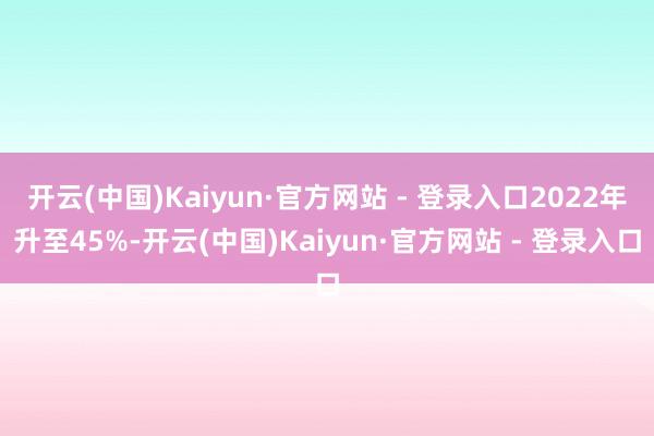 开云(中国)Kaiyun·官方网站 - 登录入口2022年升至45%-开云(中国)Kaiyun·官方网站 - 登录入口