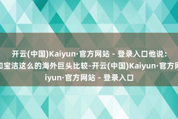 开云(中国)Kaiyun·官方网站 - 登录入口他说：“当今蓝月亮和宝洁这么的海外巨头比较-开云(中国)Kaiyun·官方网站 - 登录入口