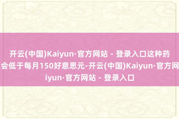 开云(中国)Kaiyun·官方网站 - 登录入口这种药物的订价展望会低于每月150好意思元-开云(中国)Kaiyun·官方网站 - 登录入口