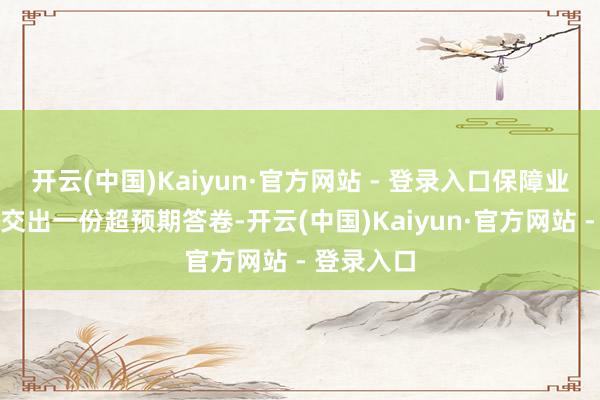 开云(中国)Kaiyun·官方网站 - 登录入口保障业实确实在交出一份超预期答卷-开云(中国)Kaiyun·官方网站 - 登录入口