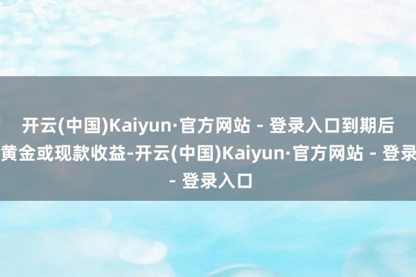 开云(中国)Kaiyun·官方网站 - 登录入口到期后交还黄金或现款收益-开云(中国)Kaiyun·官方网站 - 登录入口