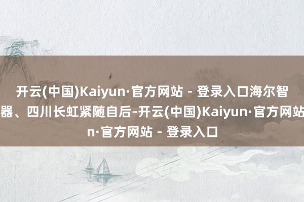 开云(中国)Kaiyun·官方网站 - 登录入口海尔智家、格力电器、四川长虹紧随自后-开云(中国)Kaiyun·官方网站 - 登录入口