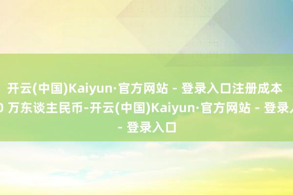 开云(中国)Kaiyun·官方网站 - 登录入口注册成本 100 万东谈主民币-开云(中国)Kaiyun·官方网站 - 登录入口