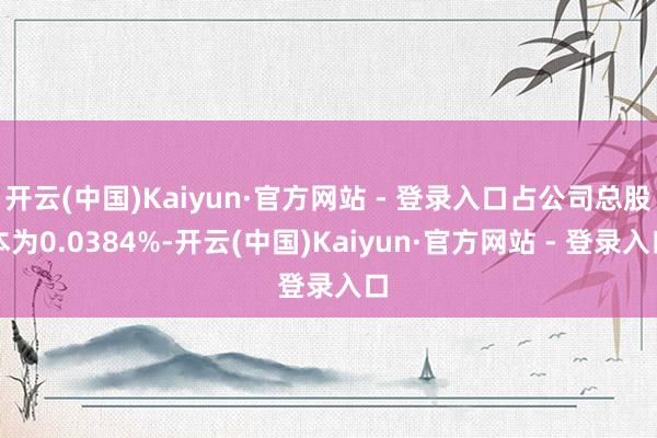 开云(中国)Kaiyun·官方网站 - 登录入口占公司总股本为0.0384%-开云(中国)Kaiyun·官方网站 - 登录入口