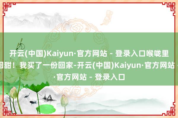 开云(中国)Kaiyun·官方网站 - 登录入口喉咙里还有丝丝回甜！我买了一份回家-开云(中国)Kaiyun·官方网站 - 登录入口